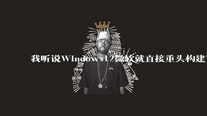 我听说Windows12微软就直接重头构建Windows了，就直接重构Win内核了，到底是不是真的?