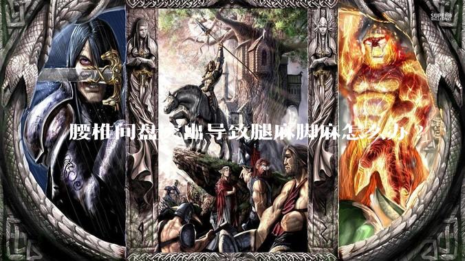 腰椎间盘突出导致腿麻脚麻怎么办?