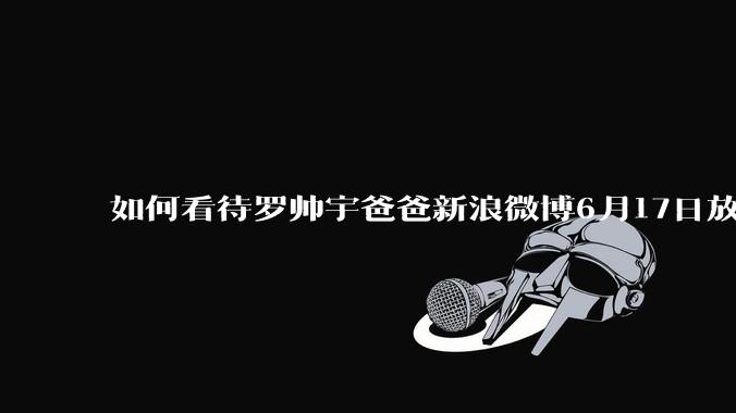 如何看待罗帅宇爸爸新浪微博6月17日放出的材料？