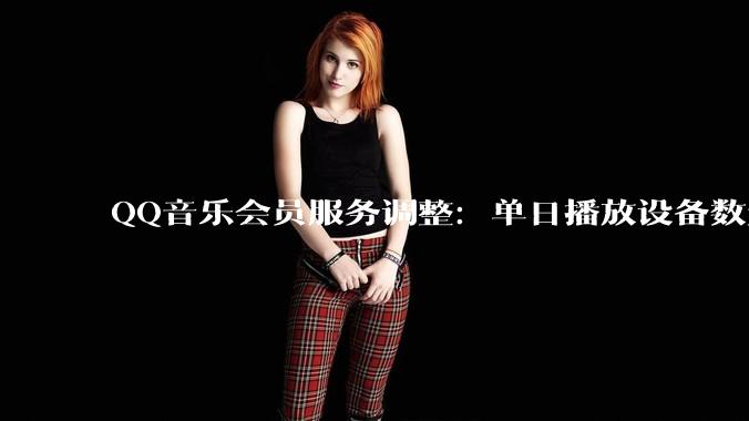 QQ音乐会员服务调整：单日播放设备数量受限，两类歌曲除外 - *