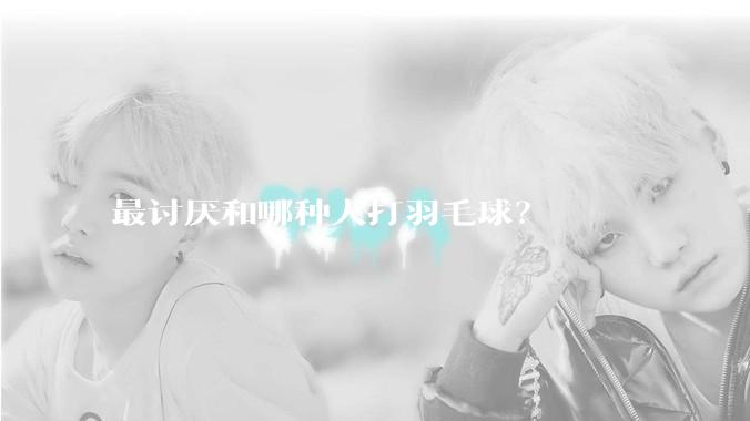 最讨厌和哪种人打羽毛球？