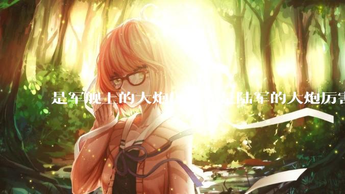 是军舰上的大炮厉害还是陆军的大炮厉害？