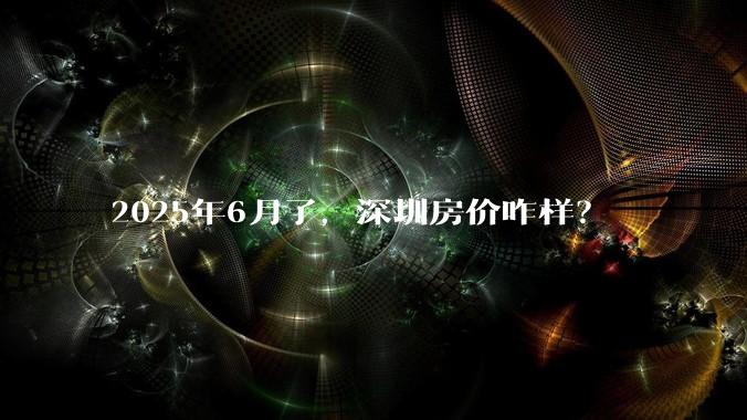 2025年6月了，深圳房价咋样？